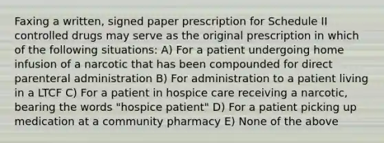 Faxing a written, signed paper prescription for Schedule II controlled drugs may serve as the original prescription in which of the following situations: A) For a patient undergoing home infusion of a narcotic that has been compounded for direct parenteral administration B) For administration to a patient living in a LTCF C) For a patient in hospice care receiving a narcotic, bearing the words "hospice patient" D) For a patient picking up medication at a community pharmacy E) None of the above