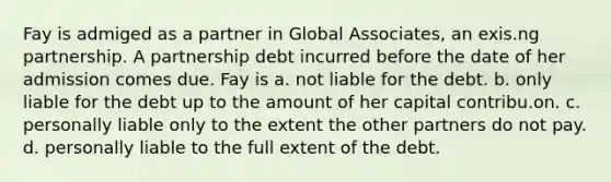 Fay is admiged as a partner in Global Associates, an exis.ng partnership. A partnership debt incurred before the date of her admission comes due. Fay is a. not liable for the debt. b. only liable for the debt up to the amount of her capital contribu.on. c. personally liable only to the extent the other partners do not pay. d. personally liable to the full extent of the debt.