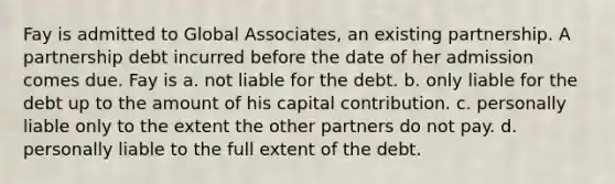 Fay is admitted to Global Associates, an existing partnership. A partnership debt incurred before the date of her admission comes due. Fay is a. not liable for the debt. b. only liable for the debt up to the amount of his capital contribution. c. personally liable only to the extent the other partners do not pay. d. personally liable to the full extent of the debt.