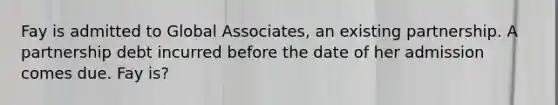 Fay is admitted to Global Associates, an existing partnership. A partnership debt incurred before the date of her admission comes due. Fay is?