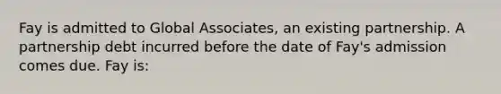 Fay is admitted to Global Associates, an existing partnership. A partnership debt incurred before the date of Fay's admission comes due. Fay is: