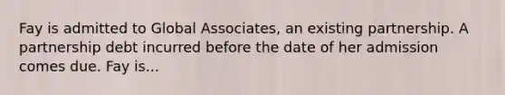 Fay is admitted to Global Associates, an existing partnership. A partnership debt incurred before the date of her admission comes due. Fay is...