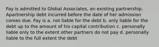 Fay is admitted to Global Associates, an existing partnership. Apartnership debt incurred before the date of her admission comes due. Fay is a. not liable for the debt b. only liable for the debt up to the amount of his capital contribution c. personally liable only to the extent other partners do not pay d. personally liable to the full extent the debt