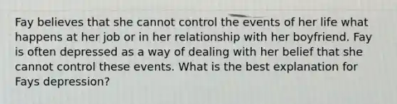 Fay believes that she cannot control the events of her life what happens at her job or in her relationship with her boyfriend. Fay is often depressed as a way of dealing with her belief that she cannot control these events. What is the best explanation for Fays depression?