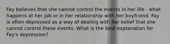 Fay believes that she cannot control the events in her life - what happens at her job or in her relationship with her boyfriend. Fay is often depressed as a way of dealing with her belief that she cannot control these events. What is the best explanation for Fay's depression?