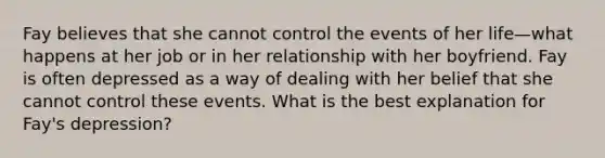 Fay believes that she cannot control the events of her life—what happens at her job or in her relationship with her boyfriend. Fay is often depressed as a way of dealing with her belief that she cannot control these events. What is the best explanation for Fay's depression?