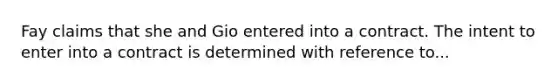 Fay claims that she and Gio entered into a contract. The intent to enter into a contract is determined with reference to...