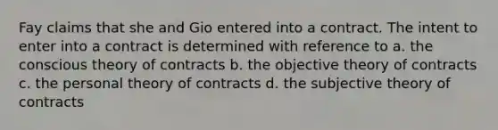 Fay claims that she and Gio entered into a contract. The intent to enter into a contract is determined with reference to a. the conscious theory of contracts b. the objective theory of contracts c. the personal theory of contracts d. the subjective theory of contracts