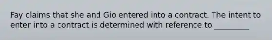 Fay claims that she and Gio entered into a contract. The intent to enter into a contract is determined with reference to _________