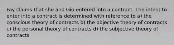 Fay claims that she and Gio entered into a contract. The intent to enter into a contract is determined with reference to a) the conscious theory of contracts b) the objective theory of contracts c) the personal theory of contracts d) the subjective theory of contracts