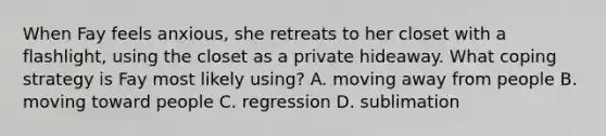 When Fay feels anxious, she retreats to her closet with a flashlight, using the closet as a private hideaway. What coping strategy is Fay most likely using? A. moving away from people B. moving toward people C. regression D. sublimation