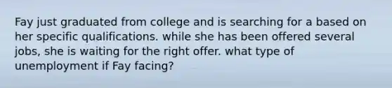 Fay just graduated from college and is searching for a based on her specific qualifications. while she has been offered several jobs, she is waiting for the right offer. what type of unemployment if Fay facing?