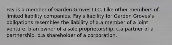 Fay is a member of Garden Groves LLC. Like other members of limited liability companies, Fay's liability for Garden Groves's obligations resembles the liability of a.a member of a joint venture. b.an owner of a sole proprietorship. c.a partner of a partnership. d.a shareholder of a corporation.