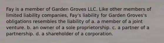 Fay is a member of Garden Groves LLC. Like other members of limited liability companies, Fay's liability for Garden Groves's obligations resembles the liability of a. a member of a joint venture. b. an owner of a sole proprietorship. c. a partner of a partnership. d. a shareholder of a corporation.