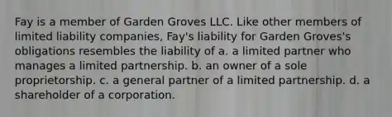 Fay is a member of Garden Groves LLC. Like other members of limited liability companies, Fay's liability for Garden Groves's obligations resembles the liability of a. a limited partner who manages a limited partnership. b. an owner of a sole proprietorship. c. a general partner of a limited partnership. d. a shareholder of a corporation.