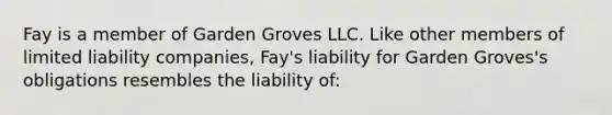 Fay is a member of Garden Groves LLC. Like other members of limited liability companies, Fay's liability for Garden Groves's obligations resembles the liability of: