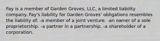 Fay is a member of Garden Groves, LLC, a limited liability company. Fay's liability for Garden Groves' obligations resembles the liability of: -a member of a joint venture. -an owner of a sole proprietorship. -a partner in a partnership. -a shareholder of a corporation.