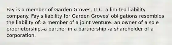 Fay is a member of Garden Groves, LLC, a limited liability company. Fay's liability for Garden Groves' obligations resembles the liability of:-a member of a joint venture.-an owner of a sole proprietorship.-a partner in a partnership.-a shareholder of a corporation.