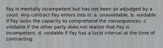 Fay is mentally incompetent but has not been so adjudged by a court. Any contract Fay enters into is: a. unavoidable. b. voidable if Fay lacks the capacity to comprehend the consequences. c. voidable if the other party does not realize that Fay is incompetent. d. voidable if Fay has a lucid interval at the time of contracting.