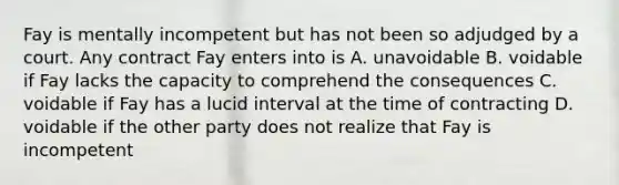 Fay is mentally incompetent but has not been so adjudged by a court. Any contract Fay enters into is A. unavoidable B. voidable if Fay lacks the capacity to comprehend the consequences C. voidable if Fay has a lucid interval at the time of contracting D. voidable if the other party does not realize that Fay is incompetent