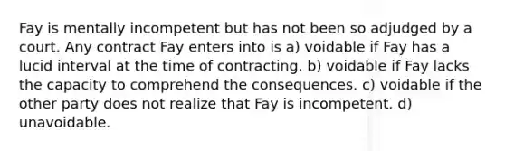 Fay is mentally incompetent but has not been so adjudged by a court. Any contract Fay enters into is​ a) voidable if Fay has a lucid interval at the time of contracting. b) voidable if Fay lacks the capacity to comprehend the consequences. c) voidable if the other party does not realize that Fay is incompetent. d) unavoidable.