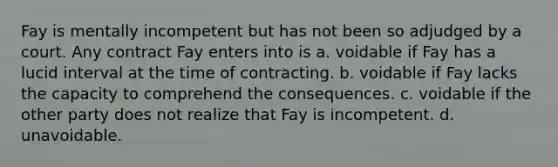 Fay is mentally incompetent but has not been so adjudged by a court. Any contract Fay enters into is a. voidable if Fay has a lucid interval at the time of contracting. b. voidable if Fay lacks the capacity to comprehend the consequences. c. voidable if the other party does not realize that Fay is incompetent. d. unavoidable.