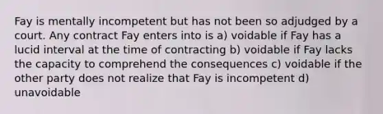 Fay is mentally incompetent but has not been so adjudged by a court. Any contract Fay enters into is a) voidable if Fay has a lucid interval at the time of contracting b) voidable if Fay lacks the capacity to comprehend the consequences c) voidable if the other party does not realize that Fay is incompetent d) unavoidable