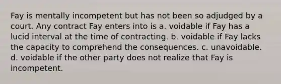 Fay is mentally incompetent but has not been so adjudged by a court. Any contract Fay enters into is a. ​voidable if Fay has a lucid interval at the time of contracting. b. ​voidable if Fay lacks the capacity to comprehend the consequences. c. ​unavoidable. d. ​voidable if the other party does not realize that Fay is incompetent.