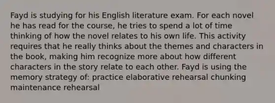 Fayd is studying for his English literature exam. For each novel he has read for the course, he tries to spend a lot of time thinking of how the novel relates to his own life. This activity requires that he really thinks about the themes and characters in the book, making him recognize more about how different characters in the story relate to each other. Fayd is using the memory strategy of: practice elaborative rehearsal chunking maintenance rehearsal