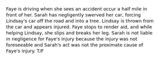 Faye is driving when she sees an accident occur a half mile in front of her. Sarah has negligently swerved her car, forcing Lindsay's car off the road and into a tree. Lindsay is thrown from the car and appears injured. Faye stops to render aid, and while helping Lindsay, she slips and breaks her leg. Sarah is not liable in negligence for Faye's injury because the injury was not foreseeable and Sarah's act was not the proximate cause of Faye's injury. T/F