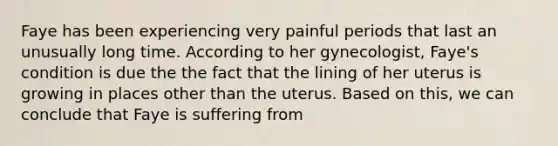 Faye has been experiencing very painful periods that last an unusually long time. According to her gynecologist, Faye's condition is due the the fact that the lining of her uterus is growing in places other than the uterus. Based on this, we can conclude that Faye is suffering from