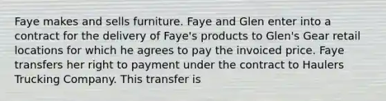 Faye makes and sells furniture. Faye and Glen enter into a contract for the delivery of Faye's products to Glen's Gear retail locations for which he agrees to pay the invoiced price. Faye transfers her right to payment under the contract to Haulers Trucking Company. This transfer is