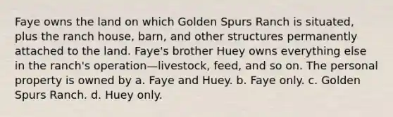 Faye owns the land on which Golden Spurs Ranch is situated, plus the ranch house, barn, and other structures permanently attached to the land. Faye's brother Huey owns everything else in the ranch's operation—livestock, feed, and so on. The personal property is owned by​ a. ​Faye and Huey. b. ​Faye only. c. ​Golden Spurs Ranch. d. ​Huey only.