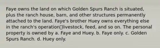 Faye owns the land on which Golden Spurs Ranch is situated, plus the ranch house, barn, and other structures permanently attached to the land. Faye's brother Huey owns everything else in the ranch's operation⎯livestock, feed, and so on. The personal property is owned by a. Faye and Huey. b. Faye only. c. Golden Spurs Ranch. d. Huey only.