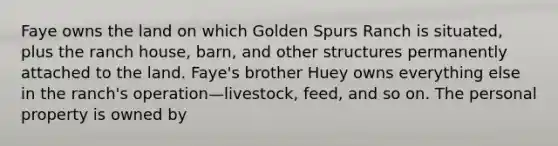 Faye owns the land on which Golden Spurs Ranch is situated, plus the ranch house, barn, and other structures permanently attached to the land. Faye's brother Huey owns everything else in the ranch's operation—livestock, feed, and so on. The personal property is owned by