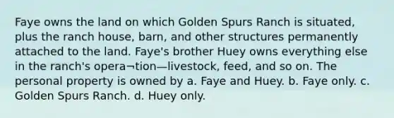 Faye owns the land on which Golden Spurs Ranch is situated, plus the ranch house, barn, and other structures permanently attached to the land. Faye's brother Huey owns everything else in the ranch's opera¬tion—livestock, feed, and so on. The personal property is owned by a. Faye and Huey. b. Faye only. c. Golden Spurs Ranch. d. Huey only.