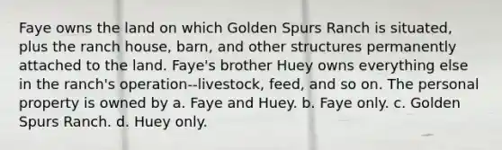 Faye owns the land on which Golden Spurs Ranch is situated, plus the ranch house, barn, and other structures permanently attached to the land. Faye's brother Huey owns everything else in the ranch's operation--livestock, feed, and so on. The personal property is owned by a. Faye and Huey. b. Faye only. c. Golden Spurs Ranch. d. Huey only.