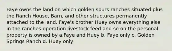 Faye owns the land on which golden spurs ranches situated plus the Ranch House, Barn, and other structures permanently attached to the land. Faye's brother Huey owns everything else in the ranches operation livestock feed and so on the personal property is owned by a.Faye and Huey b. Faye only c. Golden Springs Ranch d. Huey only