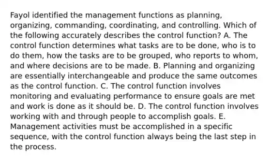 Fayol identified the management functions as​ planning, organizing,​ commanding, coordinating, and controlling. Which of the following accurately describes the control​ function? A. The control function determines what tasks are to be​ done, who is to do​ them, how the tasks are to be​ grouped, who reports to​ whom, and where decisions are to be made. B. Planning and organizing are essentially interchangeable and produce the same outcomes as the control function. C. The control function involves monitoring and evaluating performance to ensure goals are met and work is done as it should be. D. The control function involves working with and through people to accomplish goals. E. Management activities must be accomplished in a specific​ sequence, with the control function always being the last step in the process.