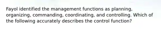 Fayol identified the management functions as​ planning, organizing,​ commanding, coordinating, and controlling. Which of the following accurately describes the control​ function?