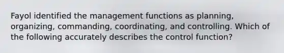 Fayol identified the management functions as planning, organizing, commanding, coordinating, and controlling. Which of the following accurately describes the control function?