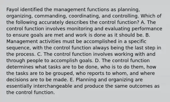 Fayol identified the management functions as​ planning, organizing,​ commanding, coordinating, and controlling. Which of the following accurately describes the control​ function? A. The control function involves monitoring and evaluating performance to ensure goals are met and work is done as it should be. B. Management activities must be accomplished in a specific​ sequence, with the control function always being the last step in the process. C. The control function involves working with and through people to accomplish goals. D. The control function determines what tasks are to be​ done, who is to do​ them, how the tasks are to be​ grouped, who reports to​ whom, and where decisions are to be made. E. Planning and organizing are essentially interchangeable and produce the same outcomes as the control function.