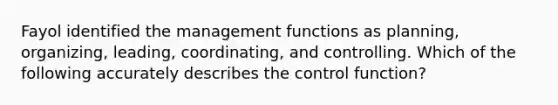 Fayol identified the management functions as​ planning, organizing,​ leading, coordinating, and controlling. Which of the following accurately describes the control​ function?