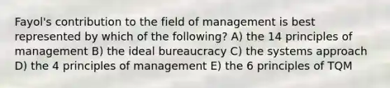 Fayol's contribution to the field of management is best represented by which of the following? A) the 14 principles of management B) the ideal bureaucracy C) the systems approach D) the 4 principles of management E) the 6 principles of TQM