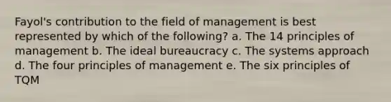 Fayol's contribution to the field of management is best represented by which of the following? a. The 14 principles of management b. The ideal bureaucracy c. The systems approach d. The four principles of management e. The six principles of TQM