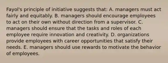 Fayol's principle of initiative suggests that: A. managers must act fairly and equitably. B. managers should encourage employees to act on their own without direction from a supervisor. C. managers should ensure that the tasks and roles of each employee require innovation and creativity. D. organizations provide employees with career opportunities that satisfy their needs. E. managers should use rewards to motivate the behavior of employees.