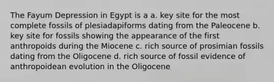 The Fayum Depression in Egypt is a a. key site for the most complete fossils of plesiadapiforms dating from the Paleocene b. key site for fossils showing the appearance of the first anthropoids during the Miocene c. rich source of prosimian fossils dating from the Oligocene d. rich source of fossil evidence of anthropoidean evolution in the Oligocene