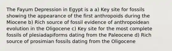 The Fayum Depression in Egypt is a a) Key site for fossils showing the appearance of the first anthropoids during the Miocene b) Rich source of fossil evidence of anthropoidean evolution in the Oligocene c) Key site for the most complete fossils of plesiadapiforms dating from the Paleocene d) Rich source of prosimian fossils dating from the Oligocene