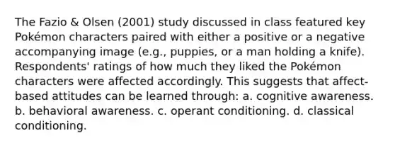 The Fazio & Olsen (2001) study discussed in class featured key Pokémon characters paired with either a positive or a negative accompanying image (e.g., puppies, or a man holding a knife). Respondents' ratings of how much they liked the Pokémon characters were affected accordingly. This suggests that affect-based attitudes can be learned through: a. cognitive awareness. b. behavioral awareness. c. operant conditioning. d. classical conditioning.