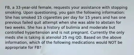 FB, a 33-year-old female, requests your assistance with stopping smoking. Upon questioning, you gain the following information: She has smoked 15 cigarettes per day for 15 years and has one previous failed quit attempt when she was able to abstain for two weeks. She has a history of bulimia and moderate but controlled hypertension and is not pregnant. Currently the only meds she is taking is atenolol 25 mg QD. Based on the above information, which of the following medications would NOT be appropriate for FB?